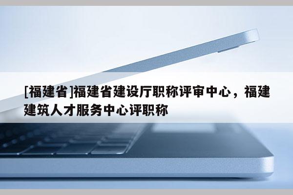 [福建省]福建省建設(shè)廳職稱評審中心，福建建筑人才服務(wù)中心評職稱