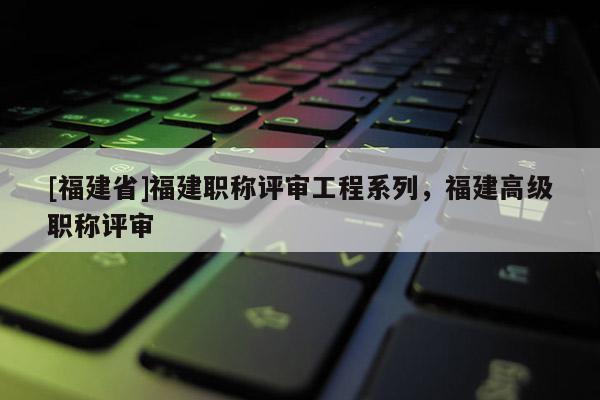 [福建省]福建職稱評審工程系列，福建高級職稱評審