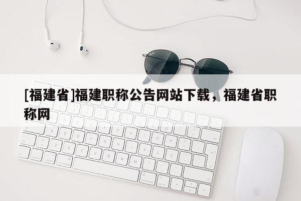 [福建省]福建職稱公告網(wǎng)站下載，福建省職稱網(wǎng)