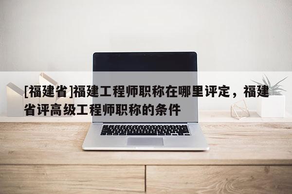 [福建省]福建工程師職稱在哪里評定，福建省評高級工程師職稱的條件