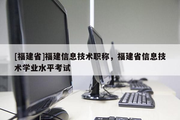 [福建省]福建信息技術職稱，福建省信息技術學業(yè)水平考試