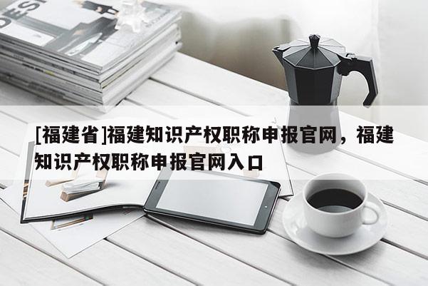 [福建省]福建知識產(chǎn)權(quán)職稱申報官網(wǎng)，福建知識產(chǎn)權(quán)職稱申報官網(wǎng)入口