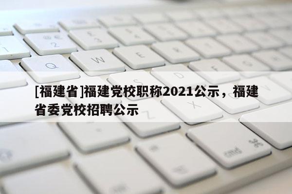 [福建省]福建黨校職稱2021公示，福建省委黨校招聘公示