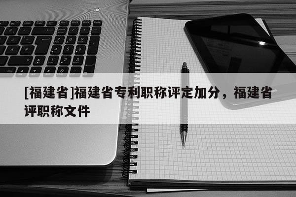 [福建省]福建省專利職稱評定加分，福建省評職稱文件