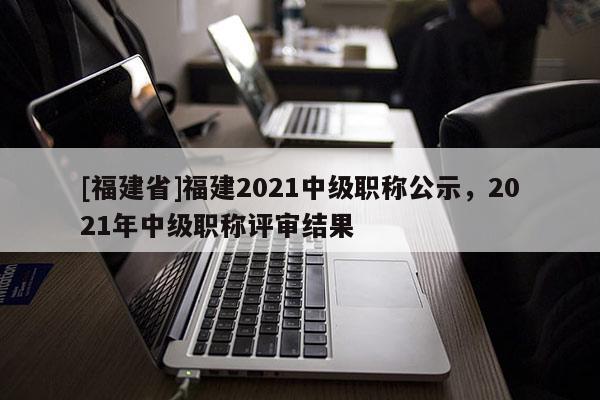 [福建省]福建2021中級職稱公示，2021年中級職稱評審結(jié)果