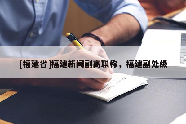 [福建省]福建新聞副高職稱(chēng)，福建副處級(jí)