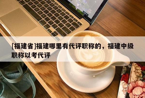 [福建省]福建哪里有代評職稱的，福建中級職稱以考代評