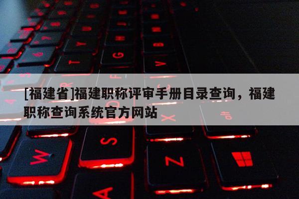 [福建省]福建職稱評審手冊目錄查詢，福建職稱查詢系統(tǒng)官方網(wǎng)站