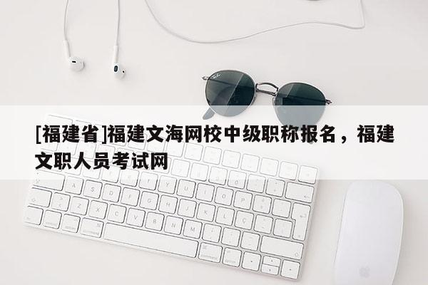 [福建省]福建文海網(wǎng)校中級職稱報(bào)名，福建文職人員考試網(wǎng)