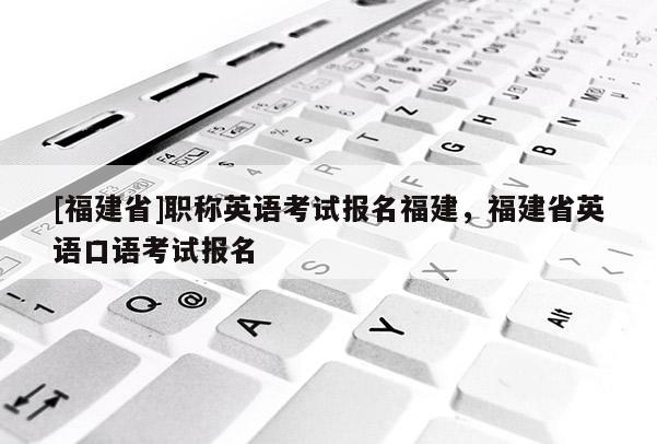 [福建省]職稱英語考試報(bào)名福建，福建省英語口語考試報(bào)名