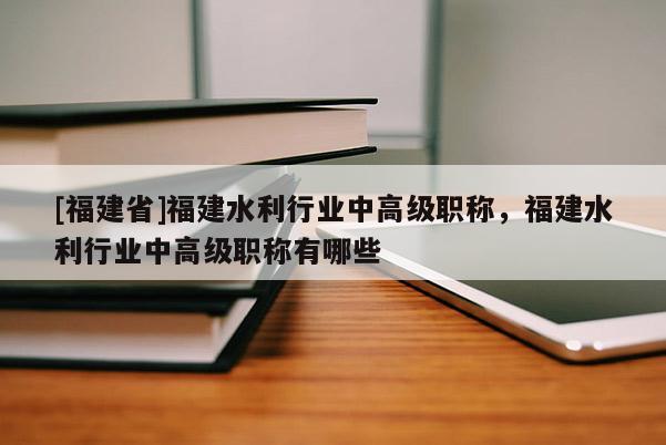 [福建省]福建水利行業(yè)中高級職稱，福建水利行業(yè)中高級職稱有哪些