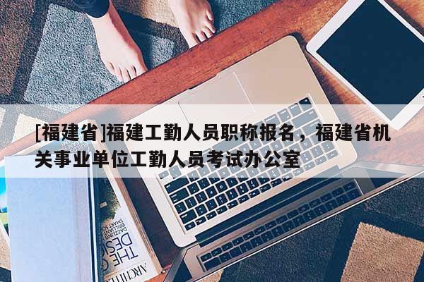 [福建省]福建工勤人員職稱報名，福建省機(jī)關(guān)事業(yè)單位工勤人員考試辦公室