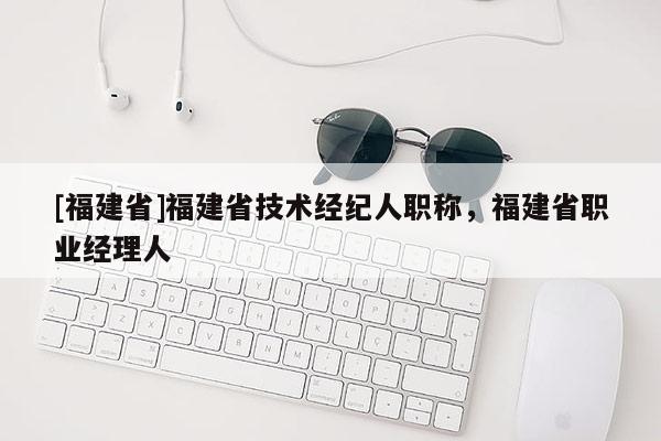 [福建省]福建省技術(shù)經(jīng)紀(jì)人職稱，福建省職業(yè)經(jīng)理人