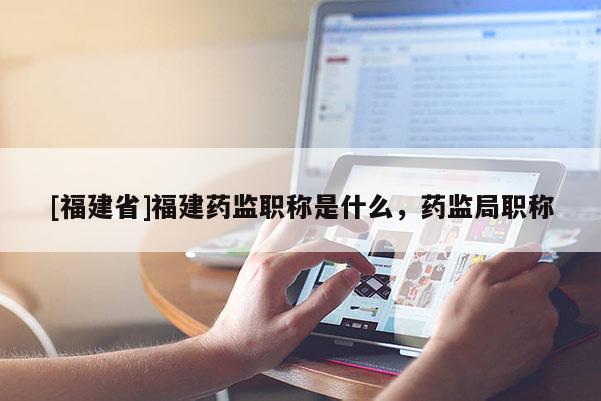 [福建省]福建藥監(jiān)職稱是什么，藥監(jiān)局職稱