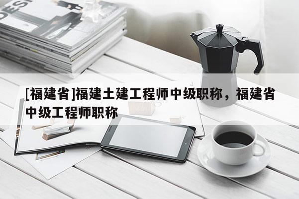 [福建省]福建土建工程師中級職稱，福建省中級工程師職稱