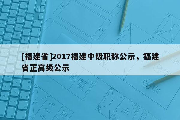 [福建省]2017福建中級(jí)職稱公示，福建省正高級(jí)公示
