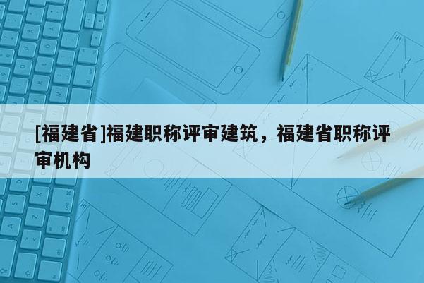 [福建省]福建職稱評審建筑，福建省職稱評審機構(gòu)