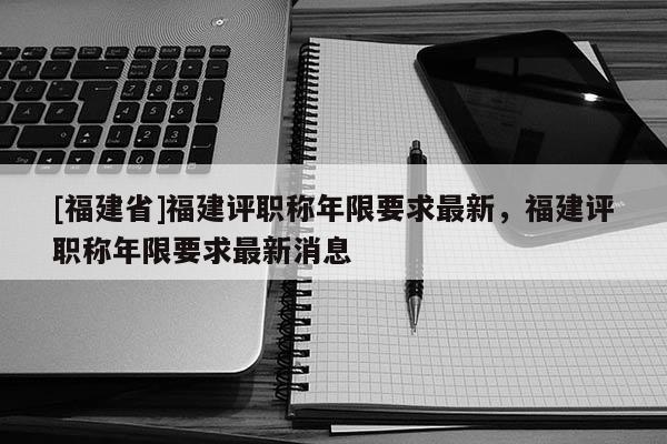 [福建省]福建評(píng)職稱年限要求最新，福建評(píng)職稱年限要求最新消息