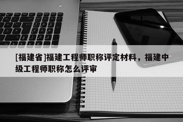 [福建省]福建工程師職稱評定材料，福建中級工程師職稱怎么評審