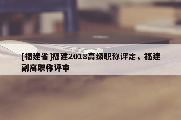 [福建省]福建2018高級(jí)職稱評(píng)定，福建副高職稱評(píng)審