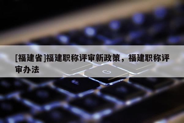 [福建省]福建職稱評(píng)審新政策，福建職稱評(píng)審辦法