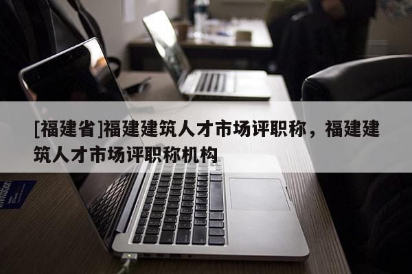 [福建省]福建建筑人才市場(chǎng)評(píng)職稱，福建建筑人才市場(chǎng)評(píng)職稱機(jī)構(gòu)