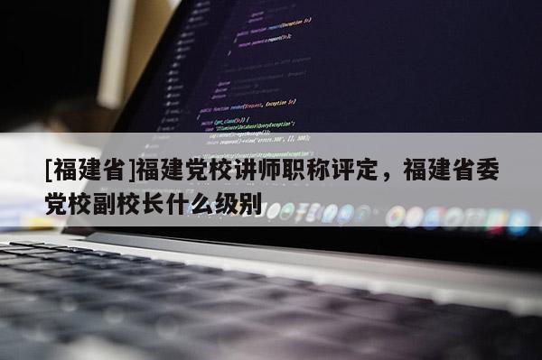 [福建省]福建黨校講師職稱評(píng)定，福建省委黨校副校長(zhǎng)什么級(jí)別