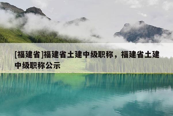 [福建省]福建省土建中級(jí)職稱，福建省土建中級(jí)職稱公示
