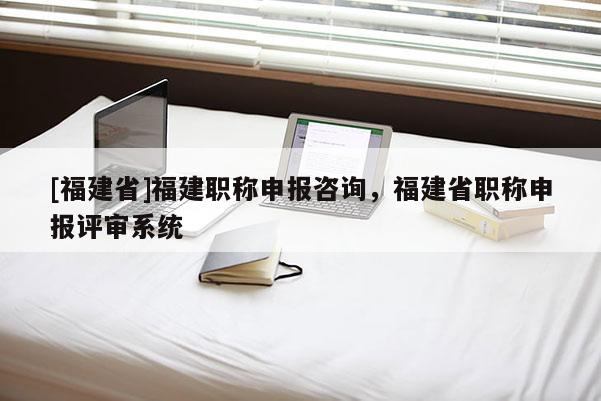 [福建省]福建職稱申報咨詢，福建省職稱申報評審系統(tǒng)