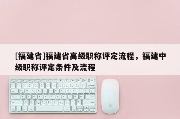 [福建省]福建省高級職稱評定流程，福建中級職稱評定條件及流程