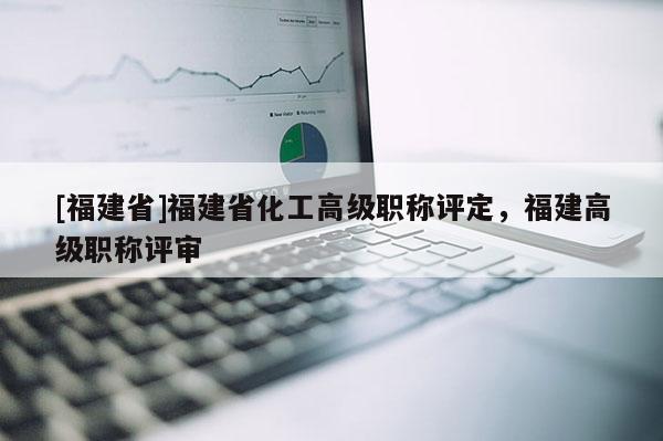 [福建省]福建省化工高級(jí)職稱評(píng)定，福建高級(jí)職稱評(píng)審