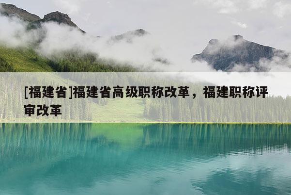 [福建省]福建省高級(jí)職稱改革，福建職稱評(píng)審改革
