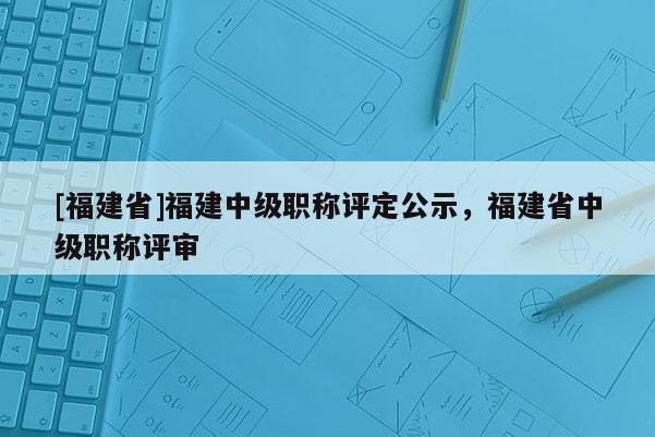 [福建省]福建中級職稱評定公示，福建省中級職稱評審