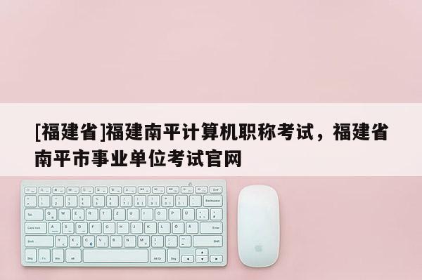 [福建省]福建南平計算機職稱考試，福建省南平市事業(yè)單位考試官網(wǎng)