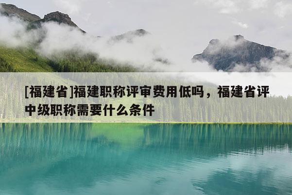 [福建省]福建職稱評審費(fèi)用低嗎，福建省評中級職稱需要什么條件