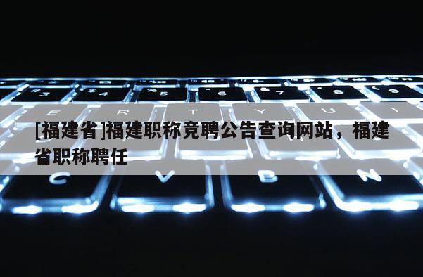 [福建省]福建職稱競(jìng)聘公告查詢網(wǎng)站，福建省職稱聘任
