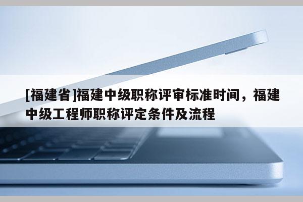[福建省]福建中級職稱評審標準時間，福建中級工程師職稱評定條件及流程