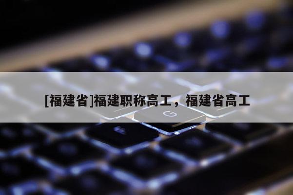 [福建省]福建職稱高工，福建省高工