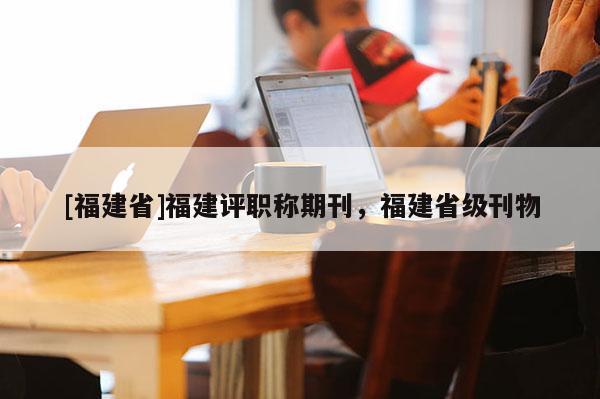[福建省]福建評(píng)職稱期刊，福建省級(jí)刊物