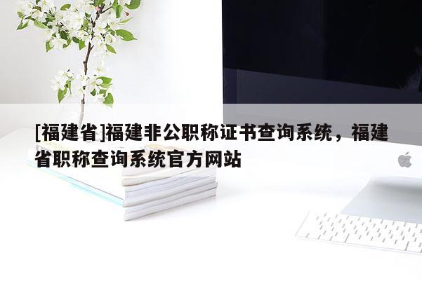 [福建省]福建非公職稱證書查詢系統(tǒng)，福建省職稱查詢系統(tǒng)官方網(wǎng)站