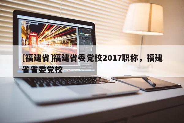 [福建省]福建省委黨校2017職稱，福建省省委黨校