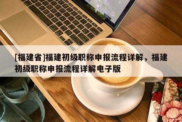 [福建省]福建初級職稱申報(bào)流程詳解，福建初級職稱申報(bào)流程詳解電子版