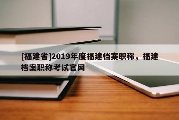 [福建省]2019年度福建檔案職稱，福建檔案職稱考試官網(wǎng)
