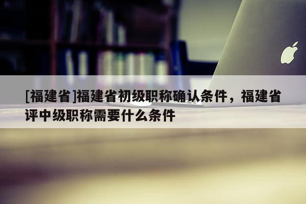 [福建省]福建省初級職稱確認(rèn)條件，福建省評中級職稱需要什么條件