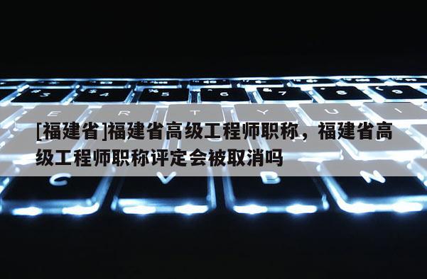 [福建省]福建省高級工程師職稱，福建省高級工程師職稱評定會被取消嗎