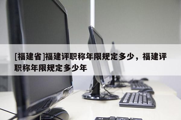 [福建省]福建評(píng)職稱年限規(guī)定多少，福建評(píng)職稱年限規(guī)定多少年