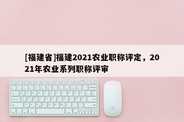 [福建省]福建2021農(nóng)業(yè)職稱評定，2021年農(nóng)業(yè)系列職稱評審