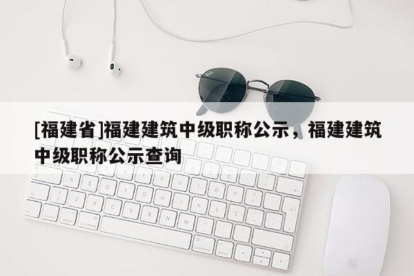 [福建省]福建建筑中級(jí)職稱公示，福建建筑中級(jí)職稱公示查詢