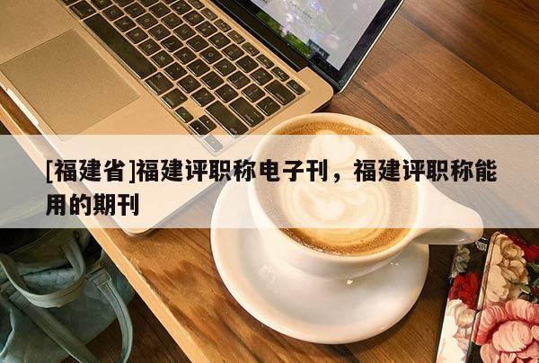[福建省]福建評(píng)職稱電子刊，福建評(píng)職稱能用的期刊