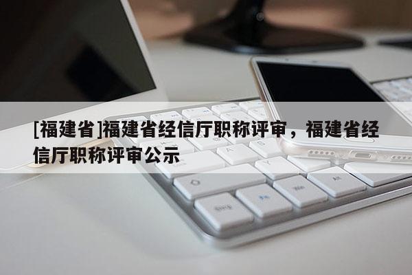 [福建省]福建省經(jīng)信廳職稱評(píng)審，福建省經(jīng)信廳職稱評(píng)審公示